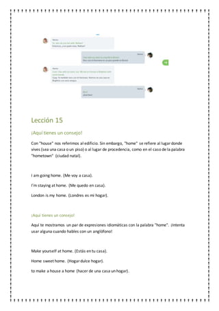 Lección 15
¡Aquí tienes un consejo!
Con "house" nos referimos al edificio. Sin embargo, "home" se refiere al lugar donde
vives (sea una casa o un piso) o al lugar de procedencia, como en el caso de la palabra
"hometown" (ciudad natal).
I am going home. (Me voy a casa).
I'm staying at home. (Me quedo en casa).
London is my home. (Londres es mi hogar).
¡Aquí tienes un consejo!
Aquí te mostramos un par de expresiones idiomáticas con la palabra "home". ¡Intenta
usar alguna cuando hables con un anglófono!
Make yourself at home. (Estás en tu casa).
Home sweet home. (Hogar dulce hogar).
to make a house a home (hacer de una casa un hogar).
 