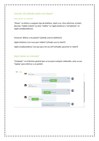 Lección 16 ¿Dónde están mis llaves?
Aquí tienes un consejo!
"Phone" se refiere a cualquier tipo de teléfono, móvil o no. Para referirnos al móvil,
decimos "mobile (móvil)" (se dice "mobile" en inglés británico y "cell (phone)" en
inglés estadounidense).
Universal: Where is my phone? (¿Dónde está mi teléfono?)
Inglés británico: Can I use your mobile? (¿Puedo usar tu móvil?)
Inglés estadounidense: Can you pass me my cell? (¿Puedes pasarme mi móvil?)
Aquí tienes un consejo!
"Computer" es el término general que se usa para cualquier ordenador, pero se usa
"laptop" para referirse a un portátil.
 