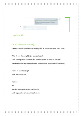 Lección 18
¡Aquí tienes un consejo!
Echemos un vistazo a cómo hablar de algunas de las cosas que nos gusta hacer.
What do you like doing? (¿Qué te gusta hacer?)
I love cooking at the weekend. (Me encanta cocinar los fines de semana).
We like watching old movies together. (Nos gusta ver películas antiguas juntos).
*What do you like doing?
¿Qué te gusta hacer?
*to read
leer
She likes reading before she goes to bed.
A ella le gusta leer antes de irse a la cama.
 