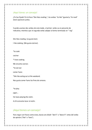 ¡Aquí tienes un consejo!
¿Te has fijado? En la frase "She likes reading.", los verbos "to like" (gustar) y "to read"
(leer) aparecen juntos.
Cuando usamos dos verbos de este modo, el primer verbo va en presente de
indicativo, mientras que el segundo verbo adopta la forma terminada en "-ing".
She likes reading. (Le gusta leer).
I like cooking. (Me gusta cocinar).
*to cook
cocinar
*I love cooking.
Me encanta cocinar.
*to eat out
comer fuera
*We like eating out at the weekend.
Nos gusta comer fuera los fines de semana.
*to play
jugar...
He loves playing the violin.
A él le encanta tocar el violín.
¡Aquí tienes un consejo!
Para negar con frases como estas, basta con añadir "don't" o "doesn't" antes del verbo
de opinión ("like" o "love").
 