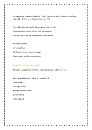 No olvides que al negar con el verbo "to do", dejamos el verbo principal en su forma
original (es decir, que no hay que añadir una "s").
I don't like playing the violin. (No me gusta tocar el violín).
She doesn't love reading. (A ella no le encanta leer).
We don't like eating out. (No nos gusta comer fuera).
*to watch a movie
ver una película
We like watching movies on Sundays.
Nos gusta ver películas los domingos.
Aquí tienes un consejo!
Echa otro vistazo al vocabulario y a las preguntas que acabamos de ver.
What do you like doing? (¿Qué te gusta hacer?)
reading (leer)
cooking (cocinar)
eating out (comer fuera)
playing (tocar)
watching (ver)
 
