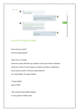 Lección 19 Juega al futbol
Do you play any sports?
¿Practicas algún deporte?
¡Aquí tienes un consejo!
Existen tres verbos diferentes que podemos utilizar para hablar de deportes.
Utilizamos el verbo "to play" (jugar) con deportes de balón o competitivos.
Do you play any sports? (¿Practicas algún deporte?).
Yes, I play football. (Sí, juego al fútbol).
*to play football
jugar al fútbol
*We sometimes play football together.
A veces jugamos al fútbol juntos.
 