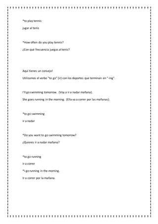 *to play tennis
jugar al tenis
*How often do you play tennis?
¿Con qué frecuencia juegas al tenis?
Aquí tienes un consejo!
Utilizamos el verbo "to go" (ir) con los deportes que terminan en "-ing".
I'll go swimming tomorrow. (Voy a ir a nadar mañana).
She goes running in the morning. (Ella va a correr por las mañanas).
*to go swimming
ir a nadar
*Do you want to go swimming tomorrow?
¿Quieres ir a nadar mañana?
*to go running
ir a correr
*I go running in the morning.
Ir a correr por la mañana.
 