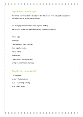 Aquí tienes un consejo!
Por último, podemos utilizar el verbo "to do" (hacer) con otras actividades recreativas
o deportes que no se practican en equipo.
She does yoga every Tuesday. (Hace yoga los martes).
My son does karate at school. (Mi hijo hace kárate en el colegio).
*to do yoga
hacer yoga
*She does yoga every Tuesday.
Hace yoga los martes.
*to do karate
hacer kárate
*My son does karate at school.
Mi hijo hace kárate en el colegio.
Aquí tienes un consejo!
¿Te acuerdas?
to play + football, tennis
to go + swimming, running
to do + yoga, karate
 
