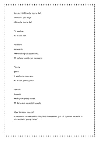 Lección 20 ¿Cómo ha sido tu día?
*How was your day?
¿Cómo ha sido tu día?
*It was fine.
Ha estado bien
*stressful
estresante
*My morning was so stressful.
Mi mañana ha sido muy estresante
*lovely
genial
It was lovely, thank you.
Ha estado genial, gracias.
*chilled
tranquila
My day was pretty chilled.
Mi día ha sido bastante tranquilo.
¡Aquí tienes un consejo!
Si has tenido un día bastante relajado o no has hecho gran cosa, puedes decir que tu
día ha estado "pretty chilled".
 