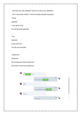 - How was your day, Matilde? (¿Cómo ha sido tu día, Matilde?)
- Oh, it was pretty chilled. (- Pues ha estado bastante tranquilo).
*tiring
agotador
It was quite tiring.
Ha sido bastante agotador.
*fun
divertido
It was really fun.
Ha sido muy divertido.
*productive
productivo
My evening was really productive!
¡Mi tarde ha sido muy productiva!
 