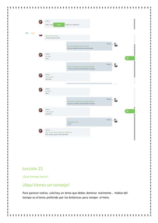 Lección 21
¿Qué tiempo hacia?
¡Aquí tienes un consejo!
Para parecer nativo, solo hay un tema que debes dominar realmente... Hablar del
tiempo es el tema preferido por los británicos para romper el hielo.
 