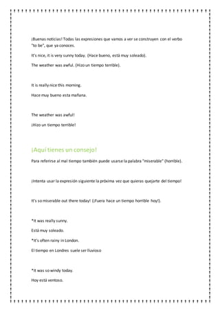 ¡Buenas noticias! Todas las expresiones que vamos a ver se construyen con el verbo
"to be", que ya conoces.
It's nice, it is very sunny today. (Hace bueno, está muy soleado).
The weather was awful. (Hizo un tiempo terrible).
It is really nice this morning.
Hace muy bueno esta mañana.
The weather was awful!
¡Hizo un tiempo terrible!
¡Aquí tienes un consejo!
Para referirse al mal tiempo también puede usarse la palabra "miserable" (horrible).
¡Intenta usar la expresión siguiente la próxima vez que quieras quejarte del tiempo!
It's so miserable out there today! (¡Fuera hace un tiempo horrible hoy!).
*It was really sunny.
Está muy soleado.
*It's often rainy in London.
El tiempo en Londres suele ser lluvioso
*It was so windy today.
Hoy está ventoso.
 