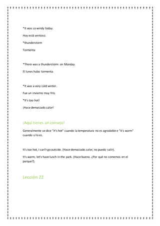 *It was so windy today.
Hoy está ventoso.
*thunderstorm
Tormenta
*There was a thunderstorm on Monday.
El lunes hubo tormenta.
*It was a very cold winter.
Fue un invierno muy frío.
*It's too hot!
¡Hace demasiado calor!
¡Aquí tienes un consejo!
Generalmente se dice "it's hot" cuando la temperatura no es agradable e "it's warm"
cuando sí lo es.
It's too hot, I can't go outside. (Hace demasiado calor, no puedo salir).
It's warm, let's have lunch in the park. (Hace bueno. ¿Por qué no comemos en el
parque?).
Lección 22
 