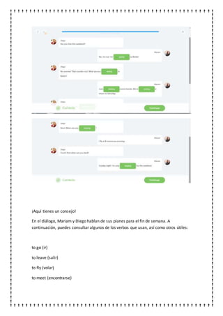 ¡Aquí tienes un consejo!
En el diálogo, Mariam y Diego hablan de sus planes para el fin de semana. A
continuación, puedes consultar algunos de los verbos que usan, así como otros útiles:
to go (ir)
to leave (salir)
to fly (volar)
to meet (encontrarse)
 