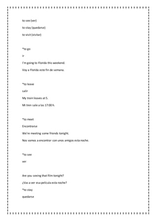 to see (ver)
to stay (quedarse)
to visit (visitar)
*to go
ir
I'm going to Florida this weekend.
Voy a Florida este fin de semana.
*to leave
salir
My train leaves at 5.
Mi tren sale a las 17:00 h.
*to meet
Encontrarse
We're meeting some friends tonight.
Nos vamos a encontrar con unos amigos esta noche.
*to see
ver
Are you seeing that film tonight?
¿Vas a ver esa película esta noche?
*to stay
quedarse
 