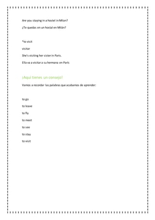 Are you staying in a hostel in Milan?
¿Te quedas en un hostal en Milán?
*to visit
visitar
She's visiting her sister in Paris.
Ella va a visitar a su hermana en París
¡Aquí tienes un consejo!
Vamos a recordar las palabras que acabamos de aprender:
to go
to leave
to fly
to meet
to see
to stay
to visit
 