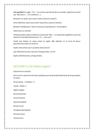 ¿Te acuerdas? En inglés, "I'm..." es la forma más fácil de decir tu nombre. Significa lo mismo
que "My name is..." (mi nombre es...).
Benjamin: Hi, what's your name? (¡Hola! ¿Cómo te llamas?)
Emily: I'm Emily, what's your name? (Soy Emily, ¿cómo te llamas?)
Benjamin: I'm Benjamin. Nice to meet you! (Soy Benjamin. ¡Encantado!))
¡Aquí tienes un consejo!
Tambiénpuedesindicartuedadcon la expresión"I'm...". La mayoría de anglófonos usan esta
expresión más habitualmente que "I'm ... years old".
Puede que todavía no sepas contar en inglés. Más adelante en el curso de busuu
aprenderemos todos los números.
Sophia: How old are you? (¿Cuántos años tienes?)
Joel: I'm 35 (thirty-five). And you? (Tengo 35 años. ¿Y tú?)
Sophia: I'm 20 (twenty). (Tengo 20 años
LECCION 4 ¿Tú hablas ingles?
¡Aquítienesunconsejo!
Para resumir,aquítieneslasfrasesypalabrasque has aprendidoademásde otrasque pueden
serútiles.
Do youspeak...?(¿Hablas…?)
I speak…(Hablo…)
English(inglés)
German(alemán)
French(francés)
Spanish(español)
Russian(ruso)
Portuguese (portugués)
Chinese (chino)
Turkish(turco
 