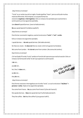 ¡Aquí tienesunconsejo!
"To do" esun verbomuyútil eninglés.Puedesignificar"hacer",perose utilizade muchas
manerasdiferentes.Paraempezar,se usaparaformar las
oraciones negativase interrogativas. Echa un vistazoa losejemplosque se presentana
continuaciónyenlas siguientespantallas.
Jane doesn'tspeakGerman.(Jane nohablaalemán).
Do you speakSpanish?(¿Hablasespañol?).
¡Aquítienesunconsejo!
Para formar unaoración negativa,usamoslaestructura "todo" + "not" + verbo.
Echa un vistazoa lossiguientesejemplos.
I speakGerman. - I do not speakGerman.(Nohabloalemán).
He likesice-cream. - He doesnot like ice-cream. (A él nole gustanloshelados).
We come fromLondon. - We do not come from London. (Nosomosde Londres).
Aquí tienesunconsejo!
¿Te hasfijado?El verbo"to do"cambia enfunciónde lapersonaque realizalaacción.Echa un
vistazoa lasformasdel verbo"to do"que aparecena continuación.
I do not...
youdo not...
he / she / it doesnot...
we do not...
they do not...
¡Aquí tienesunconsejo!
Para formar oracionesinterrogativasconel verbo"todo",se usa la estructura "do/does" +
persona + verbo. Fíjate enlossiguientesejemplos.
You come from France. - Do youcome fromFrance?(¿Eresde Francia?).
She speaksGerman. - Doesshe speak German?(¿Ellahablaalemán?).
Theylike coffee. - Dotheylike coffee? (¿Lesgustael café?).
 