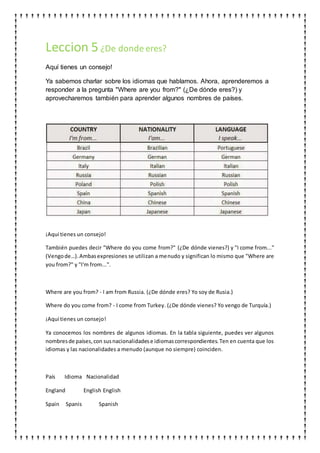 Leccion 5¿De donde eres?
Aquí tienes un consejo!
Ya sabemos charlar sobre los idiomas que hablamos. Ahora, aprenderemos a
responder a la pregunta "Where are you from?" (¿De dónde eres?) y
aprovecharemos también para aprender algunos nombres de países.
¡Aquí tienes un consejo!
También puedes decir "Where do you come from?" (¿De dónde vienes?) y "I come from..."
(Vengode…).Ambasexpresiones se utilizan a menudo y significan lo mismo que "Where are
you from?" y "I'm from...".
Where are you from? - I am from Russia. (¿De dónde eres? Yo soy de Rusia.)
Where do you come from? - I come from Turkey. (¿De dónde vienes? Yo vengo de Turquía.)
¡Aquí tienes un consejo!
Ya conocemos los nombres de algunos idiomas. En la tabla siguiente, puedes ver algunos
nombresde países,con susnacionalidadese idiomascorrespondientes.Ten en cuenta que los
idiomas y las nacionalidades a menudo (aunque no siempre) coinciden.
País Idioma Nacionalidad
England English English
Spain Spanis Spanish
 