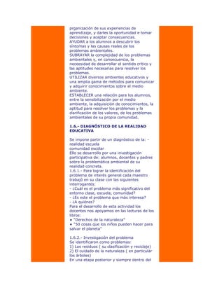 prganización de sus experiencias de
aprendizaje, y darles la oportunidad e tomar
decisiones y aceptar consecuencias.
AYUDAR a los alumnos a descubrir los
síntomas y las causas reales de los
problemas ambientales.
SUBRAYAR la complejidad de los problemas
ambientales y, en consecuencia, la
neceesidad de desarrollar el sentido crítico y
las aptitudes necesarias para resolver los
problemas.
UTILIZAR diversos ambientes educativos y
una amplia gama de métodos para comunicar
y adquirir conocimientos sobre el medio
ambiente.
ESTABLECER una relación para los alumnos,
entre la sensibilización por el medio
ambiente, la adquisición de conocimientos, la
aptitud para resolver los problemas y la
clarificación de los valores, de los problemas
ambientales de su propia comunidad.
1.6.- DIAGNÓSTICO DE LA REALIDAD
EDUCATIVA
Se impone partir de un diagnóstico de la: -
realidad escuela
comunidad escolar
Ello se desarrollo por una investigación
participativa de: alumnos, docentes y padres
sobre la problemática ambiental de su
realidad concreta.
1.6.1.- Para lograr la identificación del
problema de interés general cada maestro
trabajó en su clase con las siguientes
interrogantes:
- ¿Cuál es el problema más significativo del
entorno clase, escuela, comunidad?
- ¿Es este el problema que más interesa?
- ¿A quiénes?
Para el desarrollo de esta actividad los
docentes nos apoyamos en las lecturas de los
libros:
“Derechos de la naturaleza”
“50 cosas que los niños pueden hacer para
salvar el planeta”
1.6.2.- Investigación del problema
Se identificaron como problemas:
1) Los residuos ( su clasificación y reciclaje)
2) El cuidado de la naturaleza ( en particular
los árboles)
En una etapa posterior y siempre dentro del
 