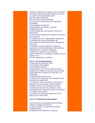artículos relativos al cuidado de la naturaleza
Destacar las fechas significativass, a tener
en cuenta: Día del planeta tierra
Día del medio ambiente
Día de la educación ambiental
Promover la recolección de materiales
reciclables.
Actividades de difusión
Realización de afiches y carteles
empleando el PC
Crear boletines informativos, imprimir y
difundirlos.
Conocer los árboles que integran el parque
de la escuela.
Cuidado de uno o más árboles realizando
un estudio del mismo (Búsqueda de
información en diferentes sitios o páginas de
Internet)
Trabajar el árbol elegido en todos los
aspectos (A modo de ejemplo: ficha técnica,
dramatización, poemas, redacción,
mediciones, estudio de los cambios
experimentados en c/estación, estudio de sus
partes, etc.)
Micro experiencia: jardines.
3.1.2.- A nivel de escuela
Reciclaje de bolsas de leche
Formación de brigadas
Actividades festivas
Realización de un fichero técnico de los
árboles que integran el parque de la escuela
(Actividad ésta iniciada en el año 95 y no
finalizada)
Relevamiento del mismo
Culminar la realización de carteles con los
nombres de cada árbol.
Invitación a otras escuelas a conocer las
especies con que cuenta nuestro parque
(Empleo de PC en la realización de las
invitaciones así como el uso del e- mail)
Dramatización de poemas alusivos al tema.
Trabajo en la huerta
Creación de aboneras orgánicas con el
apoyo de la comunidad
3.1.3.- A nivel de la comunidad.
En las fechas destacadas anteriormente
realizar jornadas de difusión.
Llevar a cabo encuestas (formularlas
empleando PC)
Realización de talleres con padres
 