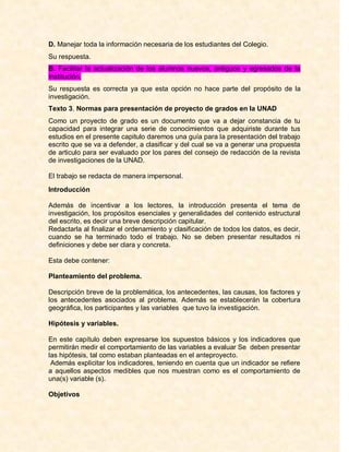 D. Manejar toda la información necesaria de los estudiantes del Colegio.
Su respuesta.
B. Facilitar la actualización de los alumnos nuevos, antiguos y egresados de la
Institución.
Su respuesta es correcta ya que esta opción no hace parte del propósito de la
investigación.
Texto 3. Normas para presentación de proyecto de grados en la UNAD
Como un proyecto de grado es un documento que va a dejar constancia de tu
capacidad para integrar una serie de conocimientos que adquiriste durante tus
estudios en el presente capitulo daremos una guía para la presentación del trabajo
escrito que se va a defender, a clasificar y del cual se va a generar una propuesta
de articulo para ser evaluado por los pares del consejo de redacción de la revista
de investigaciones de la UNAD.

El trabajo se redacta de manera impersonal.
Introducción

Además de incentivar a los lectores, la introducción presenta el tema de
investigación, los propósitos esenciales y generalidades del contenido estructural
del escrito, es decir una breve descripción capitular.
Redactarla al finalizar el ordenamiento y clasificación de todos los datos, es decir,
cuando se ha terminado todo el trabajo. No se deben presentar resultados ni
definiciones y debe ser clara y concreta.

Esta debe contener:

Planteamiento del problema.

Descripción breve de la problemática, los antecedentes, las causas, los factores y
los antecedentes asociados al problema. Además se establecerán la cobertura
geográfica, los participantes y las variables que tuvo la investigación.

Hipótesis y variables.

En este capítulo deben expresarse los supuestos básicos y los indicadores que
permitirán medir el comportamiento de las variables a evaluar Se deben presentar
las hipótesis, tal como estaban planteadas en el anteproyecto.
 Además explicitar los indicadores, teniendo en cuenta que un indicador se refiere
a aquellos aspectos medibles que nos muestran como es el comportamiento de
una(s) variable (s).

Objetivos
 
