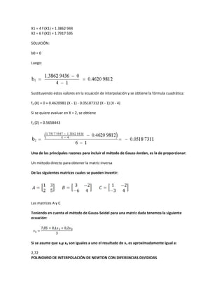 X1 = 4 f (X1) = 1.3862 944
X2 = 6 f (X2) = 1.7917 595

SOLUCIÓN:

b0 = 0

Luego:




Sustituyendo estos valores en la ecuación de interpolación y se obtiene la fórmula cuadrática:

f2 (X) = 0 + 0.4620981 (X - 1) - 0.05187312 (X - 1) (X - 4)

Si se quiere evaluar en X = 2, se obtiene

f2 (2) = 0.5658443




Una de las principales razones para incluir el método de Gauss-Jordan, es la de proporcionar:

Un método directo para obtener la matriz inversa

De las siguientes matrices cuales se pueden invertir:




Las matrices A y C

Teniendo en cuenta el método de Gauss-Seidel para una matriz dada tenemos la siguiente
ecuación:




Si se asume que x2y x3 son iguales a uno el resultado de x1 es aproximadamente igual a:

2,72
POLINOMIO DE INTERPOLACIÓN DE NEWTON CON DIFERENCIAS DIVIDIDAS
 