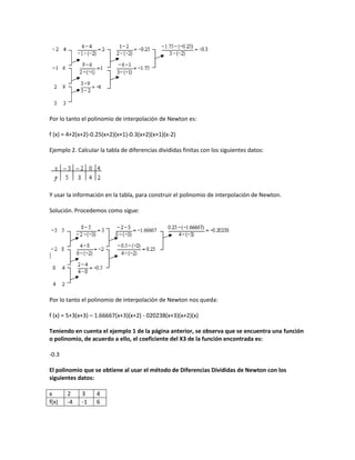 Por lo tanto el polinomio de interpolación de Newton es:

f (x) = 4+2(x+2)-0.25(x+2)(x+1)-0.3(x+2)(x+1)(x-2)

Ejemplo 2. Calcular la tabla de diferencias divididas finitas con los siguientes datos:




Y usar la información en la tabla, para construir el polinomio de interpolación de Newton.

Solución. Procedemos como sigue:




Por lo tanto el polinomio de interpolación de Newton nos queda:

f (x) = 5+3(x+3) – 1.66667(x+3)(x+2) - 020238(x+3)(x+2)(x)

Teniendo en cuenta el ejemplo 1 de la página anterior, se observa que se encuentra una función
o polinomio, de acuerdo a ello, el coeficiente del X3 de la función encontrada es:

-0.3

El polinomio que se obtiene al usar el método de Diferencias Divididas de Newton con los
siguientes datos:

x      2     3     4
f(x)   -4    -1    6
 