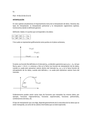 Es:

P(x)= -4+3(x-2)+2(x-2) (x-3)

INTERPOLACIÓN

En este capítulo estudiaremos el importantísimo tema de la interpolación de datos. Veremos dos
tipos de interpolación: la interpolación polinomial y la interpolación segmentaria (splines).
Comencemos dando la definición general.

Definición. Dados n+1 puntos que corresponden a los datos:

x     x0   x1    …     xn
y     y0   y1    …     yn

Y los cuales se representan gráficamente como puntos en el plano cartesiano,




Si existe una función f(x) definida en el intervalo [x0, xn] (donde suponemos que x0<x1<…<xn, tal que
f(xi)=yi para i = 0,1,2,…n, entonces a f(x) se le llama una función de interpolación de los datos,
cuando es usada para aproximar valores dentro del intervalo [x0, xn], y se le llama función de
extrapolación de los datos, cuando está definida y es usada para aproximar valores fuera del
intervalo.




Evidentemente pueden existir varios tipos de funciones que interpolen los mismos datos; por
ejemplo, funciones trigonométricas, funciones exponenciales, funciones polinomiales,
combinaciones de éstas, etc.

El tipo de interpolación que uno elige, depende generalmente de la naturaleza de los datos que se
están manejando, así como de los valores intermedios que se están esperando.
 