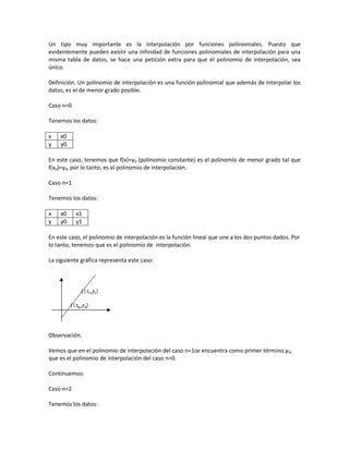Un tipo muy importante es la interpolación por funciones polinomiales. Puesto que
evidentemente pueden existir una infinidad de funciones polinomiales de interpolación para una
misma tabla de datos, se hace una petición extra para que el polinomio de interpolación, sea
único.

Definición. Un polinomio de interpolación es una función polinomial que además de interpolar los
datos, es el de menor grado posible.

Caso n=0

Tenemos los datos:

x   x0
y   y0

En este caso, tenemos que f(x)=y0 (polinomio constante) es el polinomio de menor grado tal que
f(x0)=y0, por lo tanto, es el polinomio de interpolación.

Caso n=1

Tenemos los datos:

x   x0     x1
y   y0     y1

En este caso, el polinomio de interpolación es la función lineal que une a los dos puntos dados. Por
lo tanto, tenemos que es el polinomio de interpolación.

La siguiente gráfica representa este caso:




Observación.

Vemos que en el polinomio de interpolación del caso n=1se encuentra como primer término,y0,
que es el polinomio de interpolación del caso n=0.

Continuemos:

Caso n=2

Tenemos los datos:
 