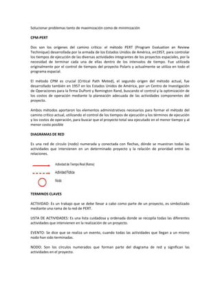 Solucionar problemas tanto de maximización como de minimización

CPM-PERT

Dos son los orígenes del camino crítico: el método PERT (Program Evaluation an Review
Techinique) desarrollada por la armada de los Estados Unidos de América, en1957, para controlar
los tiempos de ejecución de las diversas actividades integrantes de los proyectos espaciales, por la
necesidad de terminar cada una de ellas dentro de los intervalos de tiempo. Fue utilizada
originalmente por el control de tiempos del proyecto Polaris y actualmente se utiliza en todo el
programa espacial.

El método CPM es crucial (Critical Path Meted), el segundo origen del método actual, fue
desarrollado también en 1957 en los Estados Unidos de América, por un Centro de Investigación
de Operaciones para la firma DuPont y Remington Rand, buscando el control y la optimización de
los costos de operación mediante la planeación adecuada de las actividades componentes del
proyecto.

Ambos métodos aportaron los elementos administrativos necesarios para formar el método del
camino crítico actual, utilizando el control de los tiempos de ejecución y los términos de ejecución
y los costos de operación, para buscar que el proyecto total sea ejecutado en el menor tiempo y al
menor costo posible

DIAGRAMAS DE RED

Es una red de círculo (nodo) numerada y conectada con flechas, dónde se muestran todas las
actividades que intervienen en un determinado proyecto y la relación de prioridad entre las
relaciones.




TERMINOS CLAVES

ACTIVIDAD: Es un trabajo que se debe llevar a cabo como parte de un proyecto, es simbolizado
mediante una rama de la red de PERT.

LISTA DE ACTIVIDADES: Es una lista cuidadosa y ordenada donde se recopila todas las diferentes
actividades que intervienen en la realización de un proyecto.

EVENTO: Se dice que se realiza un evento, cuando todas las actividades que llegan a un mismo
nodo han sido terminadas.

NODO: Son los círculos numerados que forman parte del diagrama de red y significan las
actividades en el proyecto.
 