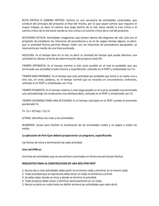 RUTA CRITICA O CAMINO CRITICO: Camino es una secuencia de actividades conectadas, que
conduce del principio del proyecto al final del mismo, por lo que aquel camino que requiera el
mayor trabajo, es decir el camino mas largo dentro de la red, viene siendo la ruta critica o el
camino critico de la red viene siendo la ruta critica o el camino critico de la red del proyecto.

ACTIVIDAD FICTICIA: Actividades imaginarias que existen dentro del diagrama de red, solo con el
propósito de establecer las relaciones de precedencia y no se les asigna tiempo alguno, es decir,
que la actividad ficticia permite dibujar redes con las relaciones de precedencia apropiadas, se
representa por medio de una línea punteada.

HOLGURA: Es el tiempo libre en la red, es decir la cantidad de tiempo que puede demorar una
actividad sin afectar la fecha de determinación del proyecto total (H).

TIEMPO OPTIMISTA: Es el tiempo mínimo o más corto posible en el cual es probable que sea
terminada una actividad si todo marcha a la perfección, utilizado en el PERT y simbolizado con To.

TIEMPO MAS PROBABLE: Es el tiempo que esta actividad sea probable que tome si se repite una y
otra vez, en otras palabras, es el tiempo normal que se necesita en circunstancias ordinarias,
utilizado en el PERT y simbolizado con Tmp.

TIEMPO PESIMISTA: Es el tiempo máximo o más largo posible en el cual es probable sea terminada
una actividad bajo las condiciones más desfavorables, utilizado en el PERT y simbolizado con To.

TIEMPO ESTIMADO PARA UNA ACTIVIDAD: Es el tiempo calculado en el PERT usando el promedio
ponderado Te.

Te: To + 4(Tmp) + Tp / 6

LETRAS: Identificar las rutas y las actividades

NUMEROS: Sirven para facilitar la localización de las actividades reales y se asigna a todos los
nodos.

La aplicación de Pert-Cpm deberá proporcionar un programa, especificando

Las fechas de inicio y terminación de cada actividad.

Una red CPM es:

Una lista de actividades que se encuentran conectadas en forma secuencial por flechas.

REQUISITOS PARA LA CONSTRUCCION DE UNA RED CPM-PERT

1. Nunca dos o más actividades debe partir en el mismo nodo y terminar en el mismo nodo.
2. Toda actividad que se representa debe tener un nodo al comienzo y al final.
3. Se debe saber donde se inicia y donde se termina la actividad.
4. Todo proyecto debe iniciar y terminar exclusivamente en un nodo.
5. Nunca se pinta un nodo hasta no definir primero las actividades que salen de él.
 