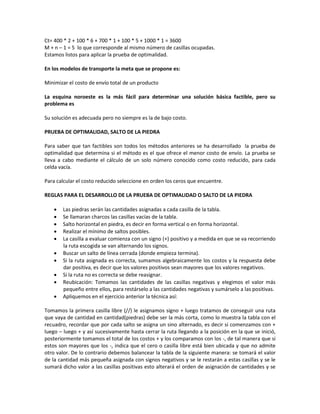 Ct= 400 * 2 + 100 * 6 + 700 * 1 + 100 * 5 + 1000 * 1 = 3600
M + n – 1 = 5 lo que corresponde al mismo número de casillas ocupadas.
Estamos listos para aplicar la prueba de optimalidad.

En los modelos de transporte la meta que se propone es:

Minimizar el costo de envío total de un producto

La esquina noroeste es la más fácil para determinar una solución básica factible, pero su
problema es

Su solución es adecuada pero no siempre es la de bajo costo.

PRUEBA DE OPTIMALIDAD, SALTO DE LA PIEDRA

Para saber que tan factibles son todos los métodos anteriores se ha desarrollado la prueba de
optimalidad que determina si el método es el que ofrece el menor costo de envío. La prueba se
lleva a cabo mediante el cálculo de un solo número conocido como costo reducido, para cada
celda vacía.

Para calcular el costo reducido seleccione en orden los ceros que encuentre.

REGLAS PARA EL DESARROLLO DE LA PRUEBA DE OPTIMALIDAD O SALTO DE LA PIEDRA

       Las piedras serán las cantidades asignadas a cada casilla de la tabla.
       Se llamaran charcos las casillas vacías de la tabla.
       Salto horizontal en piedra, es decir en forma vertical o en forma horizontal.
       Realizar el mínimo de saltos posibles.
       La casilla a evaluar comienza con un signo (+) positivo y a medida en que se va recorriendo
        la ruta escogida se van alternando los signos.
       Buscar un salto de línea cerrada (donde empieza termina).
       Si la ruta asignada es correcta, sumamos algebraicamente los costos y la respuesta debe
        dar positiva, es decir que los valores positivos sean mayores que los valores negativos.
       Si la ruta no es correcta se debe reasignar.
       Reubicación: Tomamos las cantidades de las casillas negativas y elegimos el valor más
        pequeño entre ellos, para restárselo a las cantidades negativas y sumárselo a las positivas.
       Apliquemos en el ejercicio anterior la técnica así:

Tomamos la primera casilla libre (//) le asignamos signo + luego tratamos de conseguir una ruta
que vaya de cantidad en cantidad(piedras) debe ser la más corta, como lo muestra la tabla con el
recuadro, recordar que por cada salto se asigna un sino alternado, es decir si comenzamos con +
luego – luego + y así sucesivamente hasta cerrar la ruta llegando a la posición en la que se inició,
posteriormente tomamos el total de los costos + y los comparamos con los -, de tal manera que si
estos son mayores que los -, indica que el cero o casilla libre está bien ubicada y que no admite
otro valor. De lo contrario debemos balancear la tabla de la siguiente manera: se tomará el valor
de la cantidad más pequeña asignada con signos negativos y se le restarán a estas casillas y se le
sumará dicho valor a las casillas positivas esto alterará el orden de asignación de cantidades y se
 