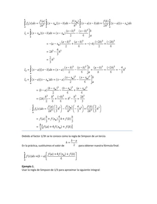Debido al factor 1/3h se le conoce como la regla de Simpson de un tercio.


En la práctica, sustituimos el valor de          para obtener nuestra fórmula final:




Ejemplo 1.
Usar la regla de Simpson de 1/3 para aproximar la siguiente integral:
 