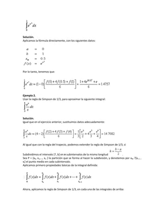 Solución.
Aplicamos la fórmula directamente, con los siguientes datos:




Por lo tanto, tenemos que:




Ejemplo 2.
Usar la regla de Simpson de 1/3, para aproximar la siguiente integral:




Solución.
Igual que en el ejercicio anterior, sustituimos datos adecuadamente:




Al igual que con la regla del trapecio, podemos extender la regla de Simpson de 1/3, si


Subdividimos el intervalo [?, b] en n subintervalos de la misma longitud            .
Sea P = {x0, x1,…, xn } la partición que se forma al hacer la subdivisión, y denotemos por xM ?[xi-1 ,
xi] el punto medio en cada subintervalo.
Aplicamos primero propiedades básicas de la integral definida:




Ahora, aplicamos la regla de Simpson de 1/3, en cada una de las integrales de arriba:
 