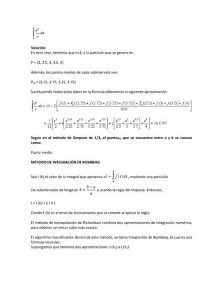 Solución.
En este caso, tenemos que n=4, y la partición que se genera es:

P = {2, 2.5, 3, 3.5, 4}

Además, los puntos medios de cada subintervalo son:

PM = {2.25, 2.75, 3.25, 3.75}

Sustituyendo todos estos datos en la fórmula obtenemos la siguiente aproximación:




Según en el método de Simpson de 1/3, el puntoxm que se encuentra entre a y b se conoce
como:

Punto medio

MÉTODO DE INTEGRACIÓN DE ROMBERG


Sea I (h) el valor de la integral que aproxima a             , mediante una partición


De subintervalos de longitud              y usando la regla del trapecio. Entonces,


I = I (h) + E ( h )

Donde E (h) es el error de truncamiento que se comete al aplicar la regla.

El método de extrapolación de Richardson combina dos aproximaciones de integración numérica,
para obtener un tercer valor más exacto.

El algoritmo más eficiente dentro de éste método, se llama Integración de Romberg, la cual es una
fórmula recursiva.
Supongamos que tenemos dos aproximaciones: I (h1) e I (h2)
 