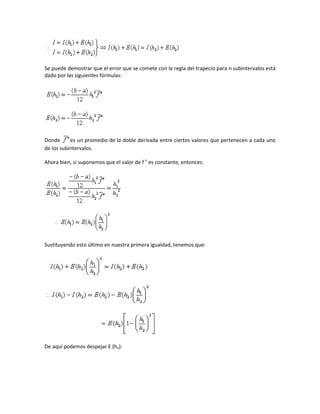 Se puede demostrar que el error que se comete con la regla del trapecio para n subintervalos está
dado por las siguientes fórmulas:




Donde      es un promedio de la doble derivada entre ciertos valores que pertenecen a cada uno
de los subintervalos.

Ahora bien, si suponemos que el valor de f n es constante, entonces:




Sustituyendo esto último en nuestra primera igualdad, tenemos que:




De aquí podemos despejar E (h2):
 