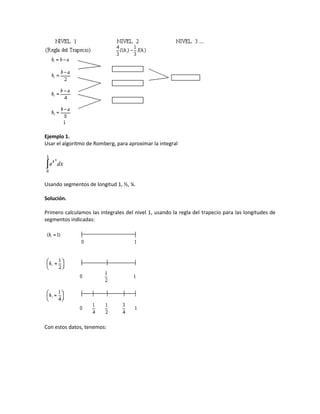 Ejemplo 1.
Usar el algoritmo de Romberg, para aproximar la integral




Usando segmentos de longitud 1, ½, ¼.

Solución.

Primero calculamos las integrales del nivel 1, usando la regla del trapecio para las longitudes de
segmentos indicadas:




Con estos datos, tenemos:
 