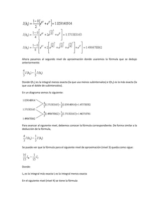 Ahora pasamos al segundo nivel de aproximación donde usaremos la fórmula que se dedujo
anteriormente:




Donde I(h1) es la integral menos exacta (la que usa menos subintervalos) e I(h2) es la más exacta (la
que usa el doble de subintervalos).

En un diagrama vemos lo siguiente:




Para avanzar al siguiente nivel, debemos conocer la fórmula correspondiente. De forma similar a la
deducción de la fórmula,




Se puede ver que la fórmula para el siguiente nivel de aproximación (nivel 3) queda como sigue:




Donde:

Im es la integral más exacta Il es la integral menos exacta

En el siguiente nivel (nivel 4) se tiene la fórmula
 