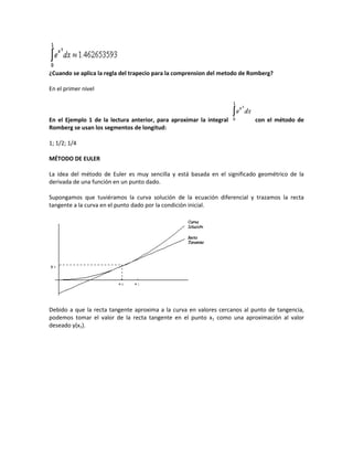 ¿Cuando se aplica la regla del trapecio para la comprension del metodo de Romberg?

En el primer nivel



En el Ejemplo 1 de la lectura anterior, para aproximar la integral         con el método de
Romberg se usan los segmentos de longitud:

1; 1/2; 1/4

MÉTODO DE EULER

La idea del método de Euler es muy sencilla y está basada en el significado geométrico de la
derivada de una función en un punto dado.

Supongamos que tuviéramos la curva solución de la ecuación diferencial y trazamos la recta
tangente a la curva en el punto dado por la condición inicial.




Debido a que la recta tangente aproxima a la curva en valores cercanos al punto de tangencia,
podemos tomar el valor de la recta tangente en el punto x1 como una aproximación al valor
deseado y(x1).
 