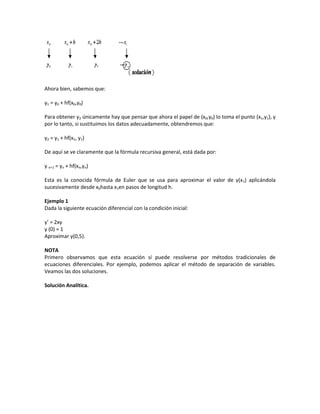 Ahora bien, sabemos que:

y1 = y0 + hf(x0,y0)

Para obtener y2 únicamente hay que pensar que ahora el papel de (x0,y0) lo toma el punto (x1,y1), y
por lo tanto, si sustituimos los datos adecuadamente, obtendremos que:

y2 = y1 + hf(x1, y1)

De aquí se ve claramente que la fórmula recursiva general, está dada por:

y n+1 = yn + hf(xn,yn)

Esta es la conocida fórmula de Euler que se usa para aproximar el valor de y(x1) aplicándola
sucesivamente desde x0hasta x1en pasos de longitud h.

Ejemplo 1
Dada la siguiente ecuación diferencial con la condición inicial:

y’ = 2xy
y (0) = 1
Aproximar y(0,5).

NOTA
Primero observamos que esta ecuación sí puede resolverse por métodos tradicionales de
ecuaciones diferenciales. Por ejemplo, podemos aplicar el método de separación de variables.
Veamos las dos soluciones.

Solución Analítica.
 