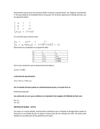 Nuevamente vemos que nos conviene dividir en pasos la aproximación. Así, elegimos nuevamente
h =0,1 para obtener el resultado final en tres pasos. Por lo tanto, aplicamos el método de Euler con
los siguientes datos:




En un primer paso, tenemos que:




Resumimos los resultados en la siguiente tabla:

                               n
                               0        1                 2
                               1        1.1               2.3
                               2        1.2               2.6855
                               3        1.3               3.1901

De lo cual, concluimos que la aproximación buscada es:

y (1,3) = 3,1901


La fórmula de aproximación:

y (x0 + h)= y0 + h f(x0, y0)


Por el método de Euler puede ser suficientemente buena, si el valor de h es:

Realmente pequeño

Los valores de x1 y y1, que se obtiene en el ejemplo 2 de la página 10: Método de Euler son:

X1= 1,1
Y1= 2,3

MÉTODO DE RUNGE – KUTTA

Sin entrar en mucho detalle, mencionamos solamente que el método de Runge-Kutta cambia la
dirección en el sentido de que no sigue la misma línea de los métodos de Euler. De hecho está
basado en una aplicación de los polinomios de Taylor.
 