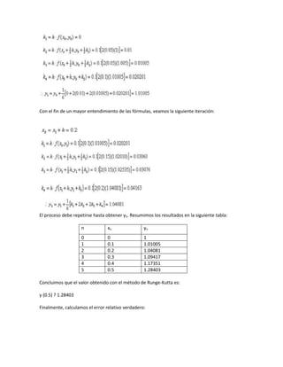 Con el fin de un mayor entendimiento de las fórmulas, veamos la siguiente iteración:




El proceso debe repetirse hasta obtener y5. Resumimos los resultados en la siguiente tabla:

                    n            xn               yn
                    0            0                1
                    1            0.1              1.01005
                    2            0.2              1.04081
                    3            0.3              1.09417
                    4            0.4              1.17351
                    5            0.5              1.28403

Concluimos que el valor obtenido con el método de Runge-Kutta es:

y (0.5) ? 1.28403

Finalmente, calculamos el error relativo verdadero:
 