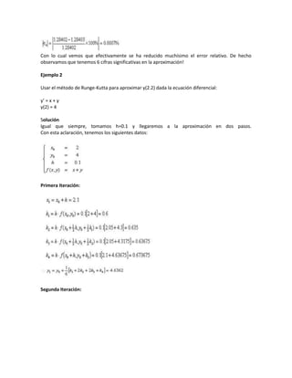 Con lo cual vemos que efectivamente se ha reducido muchísimo el error relativo. De hecho
observamos que tenemos 6 cifras significativas en la aproximación!

Ejemplo 2

Usar el método de Runge-Kutta para aproximar y(2.2) dada la ecuación diferencial:

y’ = x + y
y(2) = 4

Solución
Igual que siempre, tomamos h=0.1 y llegaremos a la aproximación en dos pasos.
Con esta aclaración, tenemos los siguientes datos:




Primera Iteración:




Segunda Iteración:
 