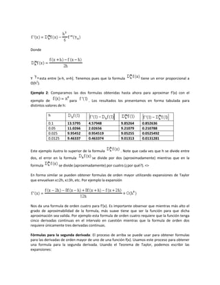 Donde




Y     esta entre [x-h, x+h]. Tenemos pues que la formula          tiene un error proporcional a
O(h2).

Ejemplo 2: Comparamos las dos formulas obtenidas hasta ahora para aproximar f'(x) con el
ejemplo de              para       . Los resultados los presentamos en forma tabulada para
distintos valores de h:

           h

           0.1        13.5795      4.57948            9.85264     0.852636
           0.05       11.0266      2.02656            9.21079     0.210788
           0.025      9.95452      0.954519           9.05255     0.0525492
           0.0125     9.46337      0.463374           9.01313     0.0131281


Este ejemplo ilustra lo superior de la formula        . Note que cada ves que h se divide entre
dos, el error en la formula           se divide por dos (aproximadamente) mientras que en la
formula          se divide (aproximadamente) por cuatro (¿por qué?). <>

En forma similar se pueden obtener formulas de orden mayor utilizando expansiones de Taylor
que envuelvan x2h, x3h, etc. Por ejemplo la expansión




Nos da una formula de orden cuatro para f'(x). Es importante observar que mientras más alto el
grado de aproximabilidad de la formula, más suave tiene que ser la función para que dicha
aproximación sea valida. Por ejemplo esta formula de orden cuatro requiere que la función tenga
cinco derivadas continuas en el intervalo en cuestión mientras que la formula de orden dos
requiere únicamente tres derivadas continuas.

Fórmulas para la segunda derivada: El proceso de arriba se puede usar para obtener formulas
para las derivadas de orden mayor de uno de una función f(x). Usamos este proceso para obtener
una formula para la segunda derivada. Usando el Teorema de Taylor, podemos escribir las
expansiones:
 