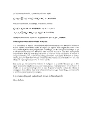 Con los valores anteriores, la predicción, ecuación (1) da:




Para usar la corrección, ecuación (2), necesitamos primero:




Si comprobamos el valor exacto de y (0,8) se obtiene que y (0,8) = 1,42554093

Ventajas y Desventajas de los métodos multipasos.

En la selección de un método para resolver numéricamente una ecuación diferencial intervienen
muchos aspectos. Los métodos usados de un paso (en especial el de Runge-Kutta) suelen usarse
por su exactitud y facilidad de programación; sin embargo, una de las mayores desventajas es que
el lado derecho de la ecuación diferencial debe evaluarse muchas en cada etapa. Por ejemplo,
para el método de Runge-Kutta de cuarto orden se necesitan cuatro evaluaciones de función en
cada paso. Por otra parte, si se han calculado y guardado las evaluaciones de función en la etapa
anterior, con un método de multipasos solo se necesita una sola evaluación de función por paso.
Esto puede originar grandes ahorros de tiempo y costo

Otro asunto que interviene en los métodos de multipasos es la cantidad de veces que se debe
repetir la de Adams-Moulton en cada paso. Cada que se usa el corrector ocurre otra evaluación de
función, con lo cual aumenta la precisión al costo de perder una de las ventajas del método de
varios pasos. En la práctica, el corrector solo se calcula una vez, y si el valor de yn+1 cambia mucho,
se reinicia el problema con un menor paso.

En el método multipasos la predicción es la fórmula de: Adams-Basforth:

Adams-Basforth:
 