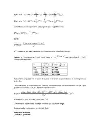 Sumando estas dos expansiones y despejando para f''(x) obtenemos:




Donde




Y    esta entre [x-h, x+h]. Tenemos aquí una fórmula de orden dos para f"(x).


Ejemplo 3: Examinamos la fórmula de arriba en el caso                  y para aproximar f '' (1)=72.
Tenemos los resultados:

                          h

                          0.1         74.5368      2.53682
                          0.05        72.6311      0.63105
                          0.025       72.1576      0.157566
                          0.0125      72.0394      0.0393791

Nuevamente se puede ver el factor de cuatro en el error, característico de la convergencia de
orden dos.

En forma similar se pueden obtener formulas de orden mayor utilizando expansiones de Taylor
que envuelvan x2h, x3h, etc. Por ejemplo la expansión




Nos da una formula de orden cuatro para f"(x).

La fórmula de orden cuatro para f'(x) requiere que la función tenga:

Cinco derivadas continuas en un intervalo dado

Integración Numérica
Cuadratura gaussiana:
 