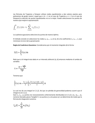 Las fórmulas de Trapecios y Simpson utilizan nodos equidistantes y dan valores exactos para
polinomios de grado menor o igual que n (n = 1 en el caso de Trapecios y n = 2 en el caso de
Simpson).La elección de puntos equidistantes no es la mejor. Puede seleccionarse los puntos de
manera que mejore la aproximación.




La cuadratura gaussiana selecciona los puntos de manera óptima.

El método consiste en seleccionar los nodos x1, x2,..., xn en [a, b] y los coeficientes c1, c2,..., cn que
minimicen el error de la aproximación

Reglas de Cuadratura Gaussiana: Consideramos por el momento integrales de la forma




Note que si el integral esta dado en un intervalo arbitrario [a, b] entonces mediante el cambio de
variables




Tenemos que




Lo cual nos da una integral en [-1,1]. Así que sin pérdida de generalidad podemos asumir que el
integral es en [-1,1].
Sean x1, x1,…,xn puntos (no necesariamente uniformemente distribuidos) en [-1,1] y w1, w2,…, wn
números llamados pesos ("weights"). Los puntos xj's y los pesos wj's se determinan de modo que la
fórmula de integración numérica
 