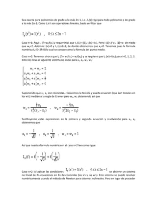 Sea exacta para polinomios de grado a lo más 2n-1, i.e., In(p)=I(p) para todo polinomio p de grado
a lo más 2n-1. Como In é I son operadores lineales, basta verificar que




Caso n=1: Aquí I1 (f)=w1f(x1) y requerimos que I1 (1)=I (1), I1(x)=I(x). Pero I (1)=2 y I1 (1)=w1 de modo
que w1=2. Además I (x)=0 y I1 (x)=2x1, de donde obtenemos que x1=0. Tenemos pues la fórmula
numérica I1 (f)=2f (0) lo cual se conoce como la fórmula del punto medio.

Caso n=2: Tenemos ahora que I2 (f)= w2f(x1)+ w2f(x2) y se requiere que I2 (xi)=I (xi) para i=0, 1, 2, 3.
Esto nos lleva al siguiente sistema no lineal para x1, x2, w1, w2:




Suponiendo que x1, x2 son conocidas, resolvemos la tercera y cuarta ecuación (que son lineales en
los w's) mediante la regla de Cramer para w1, w2 obteniendo así que




Sustituyendo estas expresiones en la primera y segunda ecuación y resolviendo para x1, x2
obtenemos que




Así que nuestra fórmula numérica en el caso n=2 lee como sigue:




Caso n>2: Al aplicar las condiciones                                         se obtiene un sistema
no lineal de 2n ecuaciones en 2n desconocidas (las x's y las w's). Este sistema se puede resolver
numéricamente usando el método de Newton para sistemas nolineales. Pero en lugar de proceder
 