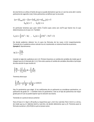 de esta forma se utiliza el hecho de que se puede demostrar que los xi's son los ceros del n-esimo
polinomio de Legendre Ln(x). Estos polinomios se definen por la recursión




En particular tenemos que L2(x)= (3/2) x2-(1/2) cuyos ceros son ±1/?3 que fueron los x's que
determinamos en el caso n=2. También




De donde podemos obtener los x's para las fórmulas de los casos n=3,4 respectivamente.
Teniendo los x's podemos ahora calcular los w's resolviendo un sistema lineal de ecuaciones.
Ejemplo 2: Aproximamos




Usando la regla de cuadratura con n=2. Primero hacemos un cambio de variables de modo que el
integral sea en el intervalo de [-1,1]. Para esto usamos el cambio de variables discutido al principio
de esta sección lo que resulta en:




Tenemos ahora que




Hay 2n parámetros que elegir. Si los coeficientes de un polinomio se consideran parámetros, un
polinomio de grado 2n - 1 también tiene 2n parámetros. Este es el tipo de polinomios de mayor
grado para el cual se puede esperar que la solución sea exacta.

Teniendo en cuenta la lectura anterior:

Para el Caso n=1: Aquí I1 (f)=w1f(x1) y requerimos que I1 (1)=I (1), I1(x)=I(x). Pero I (1)=2 y I1 (1)=w1
de modo que w1=2. Además I(x)=0 y I1(x)=2x1, de donde obtenemos que x1=0. Tenemos pues la
fórmula numérica I1 (f)=2f (0) lo cual se conoce como:
 