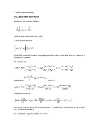 La fórmula del punto medio

REGLA DE SIMPSON DE UN TERCIO

Suponemos que tenemos los datos:




Donde xm es el punto medio entre a y b.

En este caso se tiene que:




Donde f2(x) es el polinomio de interpolación para los datos en la tabla anterior. Usaremos el
polinomio de Lagrange.

Así, tenemos que:




Si denotamos                                   , entonces:




Simplificando términos:




Vemos que cada uno de los términos anteriores, es esencialmente de la misma forma, es decir,
una constante por (x-?)(x-?)

Así, calculamos la siguiente integral por partes:
 
