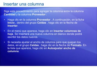 Haga clic en la columna  Proveedor  . A continuación, en la ficha  Inicio  , dentro del grupo  Celdas  , haga clic en la flecha de  Insertar .  En el menú que aparece, haga clic en  Insertar columnas de hoja . Se insertará una nueva columna en blanco donde podrá escribir los datos nuevos. Si necesita ajustar el ancho de columna para que quepan los datos, en el grupo  Celdas  , haga clic en la flecha de  Formato . En la lista que aparece, haga clic en  Autoajustar ancho de columna . Insertar una columna  Siga este procedimiento para agregar la columna entre la columna  Cantidad  y la columna  Proveedor  : 