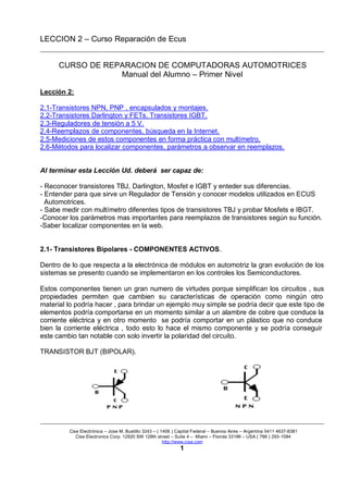 LECCION 2 – Curso Reparación de Ecus
Cise Electrónica – Jose M. Bustillo 3243 – ( 1406 ) Capital Federal – Buenos Aires – Argentina 5411 4637-8381
Cise Electronics Corp. 12920 SW 128th street – Suite 4 – Miami – Florida 33186 – USA ( 786 ) 293-1094
http://www.cise.com
1
CURSO DE REPARACION DE COMPUTADORAS AUTOMOTRICES
Manual del Alumno – Primer Nivel
Lección 2:
2.1-Transistores NPN, PNP , encapsulados y montajes.
2.2-Transistores Darlington y FETs. Transistores IGBT.
2.3-Reguladores de tensión a 5 V.
2.4-Reemplazos de componentes, búsqueda en la Internet.
2.5-Mediciones de estos componentes en forma práctica con multímetro.
2.6-Métodos para localizar componentes, parámetros a observar en reemplazos.
Al terminar esta Lección Ud. deberá ser capaz de:
- Reconocer transistores TBJ, Darlington, Mosfet e IGBT y enteder sus diferencias.
- Entender para que sirve un Regulador de Tensión y conocer modelos utilizados en ECUS
Automotrices.
- Sabe medir con multímetro diferentes tipos de transistores TBJ y probar Mosfets e IBGT.
-Conocer los parámetros mas importantes para reemplazos de transistores según su función.
-Saber localizar componentes en la web.
2.1- Transistores Bipolares - COMPONENTES ACTIVOS.
Dentro de lo que respecta a la electrónica de módulos en automotriz la gran evolución de los
sistemas se presento cuando se implementaron en los controles los Semiconductores.
Estos componentes tienen un gran numero de virtudes porque simplifican los circuitos , sus
propiedades permiten que cambien su características de operación como ningún otro
material lo podría hacer , para brindar un ejemplo muy simple se podría decir que este tipo de
elementos podría comportarse en un momento similar a un alambre de cobre que conduce la
corriente eléctrica y en otro momento se podría comportar en un plástico que no conduce
bien la corriente eléctrica , todo esto lo hace el mismo componente y se podría conseguir
este cambio tan notable con solo invertir la polaridad del circuito.
TRANSISTOR BJT (BIPOLAR).
 