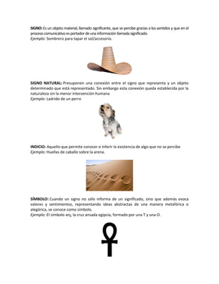 SIGNO:Es un objeto material, llamado significante, que se percibe gracias a los sentidos y que en el
procesocomunicativoesportadordeuna informaciónllamada significado.
Ejemplo: Sombrero para tapar el sol/accesorio.
SIGNO NATURAL: Presuponen una conexión entre el signo que representa y un objeto
determinado que está representado. Sin embargo esta conexión queda establecida por la
naturaleza sin la menor intervención humana
Ejemplo: Ladrido de un perro
INDICIO: Aquello que permite conocer o inferir la existencia de algo que no se percibe
Ejemplo: Huellas de caballo sobre la arena.
SÍMBOLO: Cuando un signo no sólo informa de un significado, sino que además evoca
valores y sentimientos, representando ideas abstractas de una manera metafórica o
alegórica, se conoce como símbolo.
Ejemplo: El símbolo anj, la cruz ansada egipcia, formado por una T y una O.
 